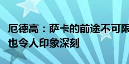 厄德高：萨卡的前途不可限量，他的职业素养也令人印象深刻