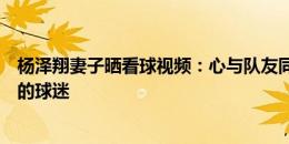 杨泽翔妻子晒看球视频：心与队友同在比赛场，我们有最棒的球迷