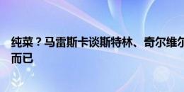 纯菜？马雷斯卡谈斯特林、奇尔维尔落选：技术决定，仅此而已