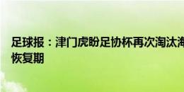 足球报：津门虎盼足协杯再次淘汰海港，明天、谢维军仍在恢复期