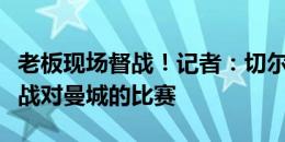 老板现场督战！记者：切尔西老板伯利现场观战对曼城的比赛