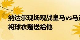 纳达尔现场观战皇马vs马洛卡，姆巴佩赛后将球衣赠送给他