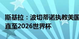 斯基拉：波切蒂诺执教美国队交易完成，合同直至2026世界杯