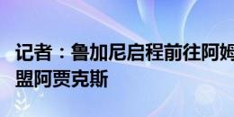 记者：鲁加尼启程前往阿姆斯特丹，将租借加盟阿贾克斯