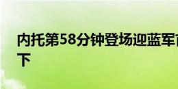 内托第58分钟登场迎蓝军首秀，恩昆库被换下