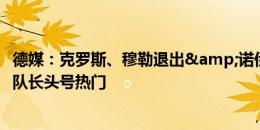 德媒：克罗斯、穆勒退出&诺伊尔待定，基米希是德国队长头号热门