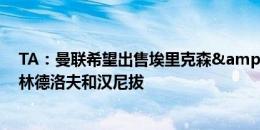 TA：曼联希望出售埃里克森&标价500万镑，也想卖林德洛夫和汉尼拔