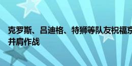 克罗斯、吕迪格、特狮等队友祝福京多安：感谢！荣幸与你并肩作战