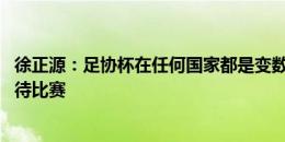 徐正源：足协杯在任何国家都是变数较多的 会认真慎重地对待比赛