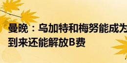 曼晚：乌加特和梅努能成为很好的搭档，他的到来还能解放B费