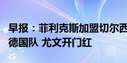 早报：菲利克斯加盟切尔西HWG 京多安退出德国队 尤文开门红