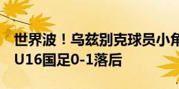 世界波！乌兹别克球员小角度爆射近角破门，U16国足0-1落后