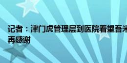 记者：津门虎管理层到医院看望吾米提江，三镇工作人员一再感谢