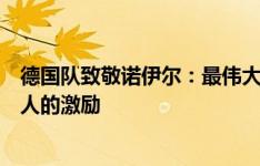 德国队致敬诺伊尔：最伟大门将之一，感谢你的贡献和对他人的激励