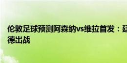 伦敦足球预测阿森纳vs维拉首发：廷伯取代津琴科，特罗萨德出战