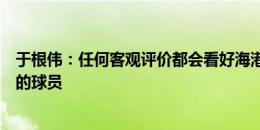 于根伟：任何客观评价都会看好海港，我们会派上状态最佳的球员