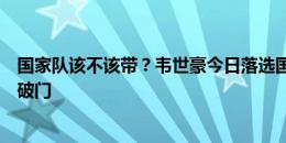 国家队该不该带？韦世豪今日落选国足名单，足协杯失点后破门