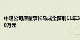 中超公司原董事长马成全获刑11年3个月，并处罚金人民币80万元