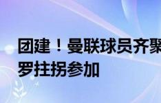 团建！曼联球员齐聚曼市中餐馆聚餐?新援约罗拄拐参加