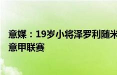 意媒：19岁小将泽罗利随米兰一线队训练，有望参加周末的意甲联赛