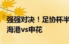 强强对决！足协杯半决赛对阵：泰山vs蓉城，海港vs申花