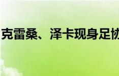 克雷桑、泽卡现身足协杯赛场，两人相谈甚欢