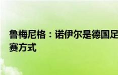 鲁梅尼格：诺伊尔是德国足球历史最佳门将，改变了门将比赛方式