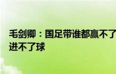 毛剑卿：国足带谁都赢不了，现役天花板武磊到亚洲赛场都进不了球