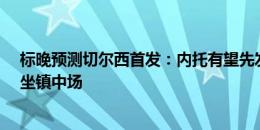 标晚预测切尔西首发：内托有望先发，恩佐&拉维亚坐镇中场