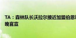 TA：森林队长沃拉尔接近加盟伯恩利，签约4年预计今天稍晚官宣