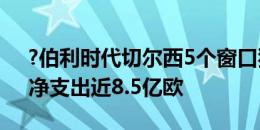 ?伯利时代切尔西5个窗口狂砸超13.3亿欧，净支出近8.5亿欧