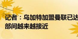 记者：乌加特加盟曼联已达成口头协议，俱乐部间越来越接近