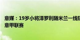 意媒：19岁小将泽罗利随米兰一线队训练，有望参加周末的意甲联赛