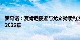 罗马诺：麦肯尼接近与尤文就续约达成协议，新合同期限到2026年