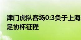 津门虎队客场0:3负于上海海港，结束本赛季足协杯征程