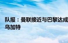 队报：曼联接近与巴黎达成协议，租借+6000万欧买断签下乌加特