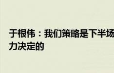 于根伟：我们策略是下半场派主力最后一搏，但结果是由实力决定的