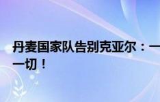 丹麦国家队告别克亚尔：一个时代的结束，感谢队长所做的一切！