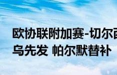 欧协联附加赛-切尔西vs塞尔维特：内托、吉乌先发 帕尔默替补