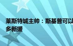 莱斯特城主帅：斯基普可以立即出场，我们仍在寻求引进更多新援