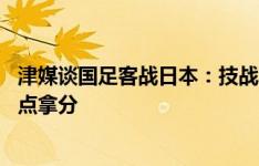 津媒谈国足客战日本：技战术层面重点发力 此前客战韩国差点拿分