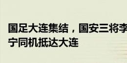 国足大连集结，国安三将李磊、林良铭、张玉宁同机抵达大连