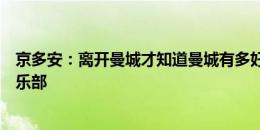 京多安：离开曼城才知道曼城有多好，这是全世界最好的俱乐部