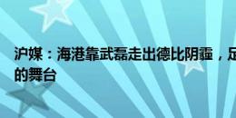 沪媒：海港靠武磊走出德比阴霾，足协杯八强战成个人表演的舞台