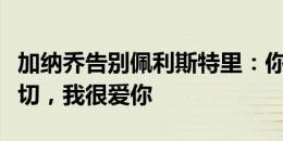 加纳乔告别佩利斯特里：你值得拥有最好的一切，我很爱你