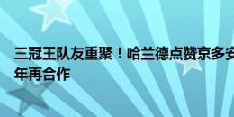 三冠王队友重聚！哈兰德点赞京多安告别巴萨推文，时隔一年再合作