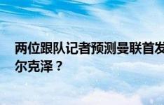 两位跟队记者预测曼联首发：德里赫特或马奎尔？B费或齐尔克泽？