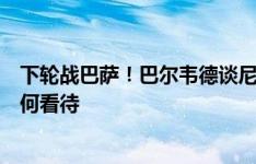 下轮战巴萨！巴尔韦德谈尼科和巴萨的传闻：这取决于你如何看待