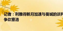 记者：利雅得新月加速与曼城的谈判，避免巴萨重新返回竞争坎塞洛