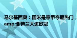 马尔基西奥：国米是意甲夺冠热门，米兰双雄&尤文&亚特兰大进欧冠